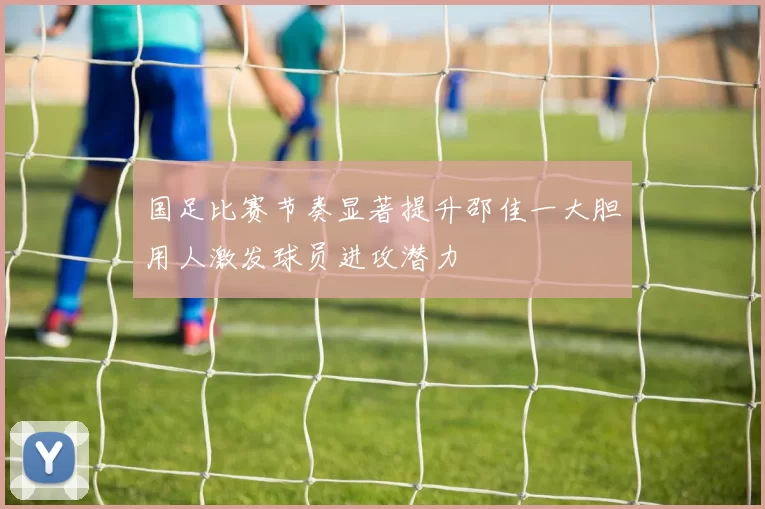 国足比赛节奏显著提升邵佳一大胆用人激发球员进攻潜力