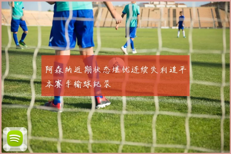 阿森纳近期状态堪忧连续失利追平本赛季输球纪录