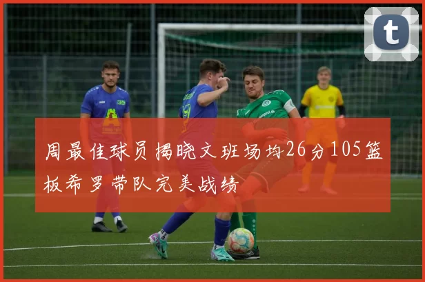 周最佳球员揭晓文班场均26分105篮板希罗带队完美战绩