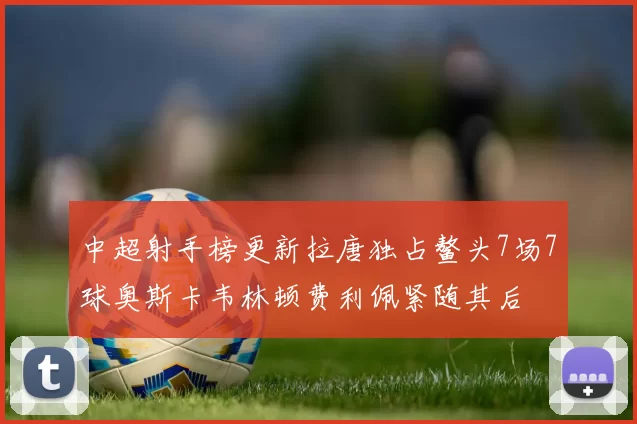 中超射手榜更新拉唐独占鳌头7场7球奥斯卡韦林顿费利佩紧随其后