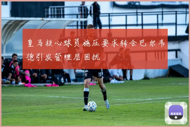 皇马核心球员施压要求转会巴尔韦德引发管理层困扰