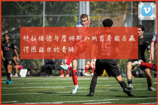 特拉福德与詹姆斯加纳首秀能否赢得图赫尔的青睐