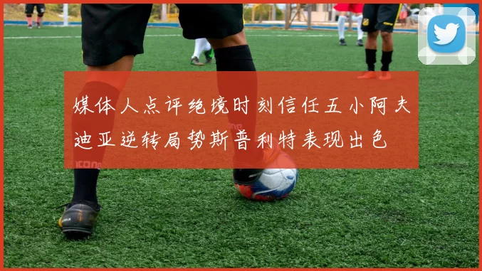 媒体人点评绝境时刻信任五小阿夫迪亚逆转局势斯普利特表现出色