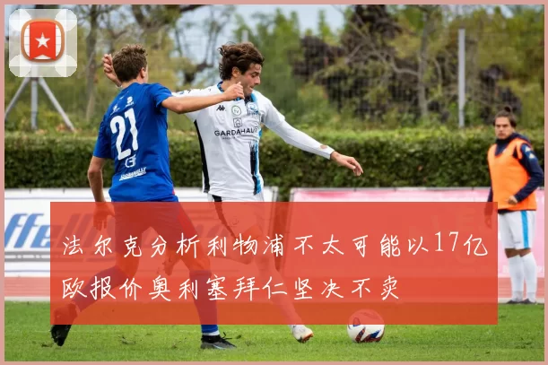法尔克分析利物浦不太可能以17亿欧报价奥利塞拜仁坚决不卖