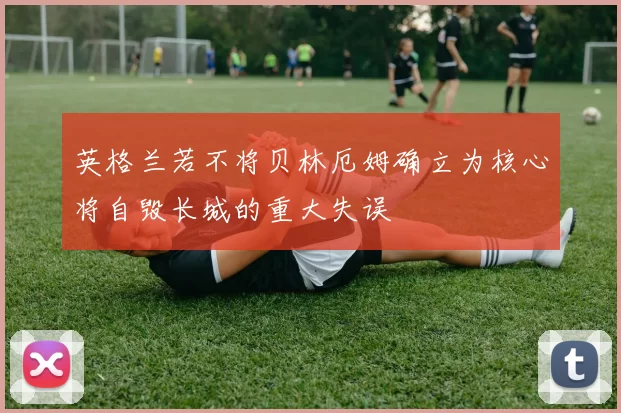 英格兰若不将贝林厄姆确立为核心将自毁长城的重大失误