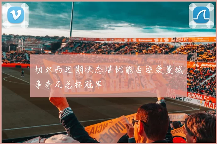 切尔西近期状态堪忧能否逆袭曼城争夺足总杯冠军