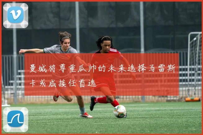 曼城将尊重瓜帅的未来选择马雷斯卡或成接任首选