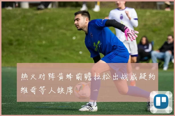 热火对阵黄蜂前瞻拉松出战成疑约维奇等人缺席