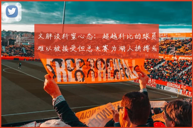 文胖谈科蜜心态：超越科比的球员难以被接受但总决赛为湖人拼搏或可妥协