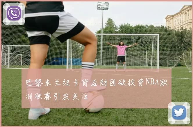 巴黎米兰纽卡背后财团欲投资NBA欧洲联赛引发关注