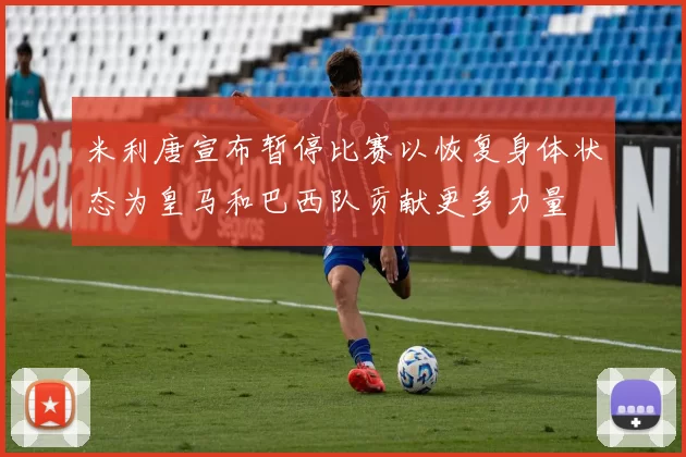 米利唐宣布暂停比赛以恢复身体状态为皇马和巴西队贡献更多力量