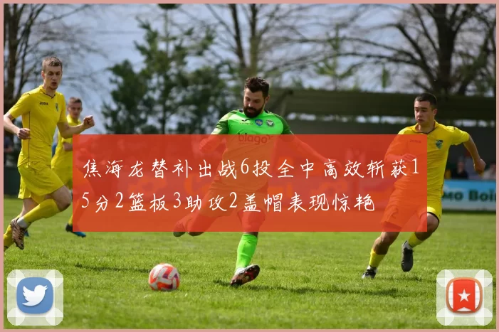 焦海龙替补出战6投全中高效斩获15分2篮板3助攻2盖帽表现惊艳