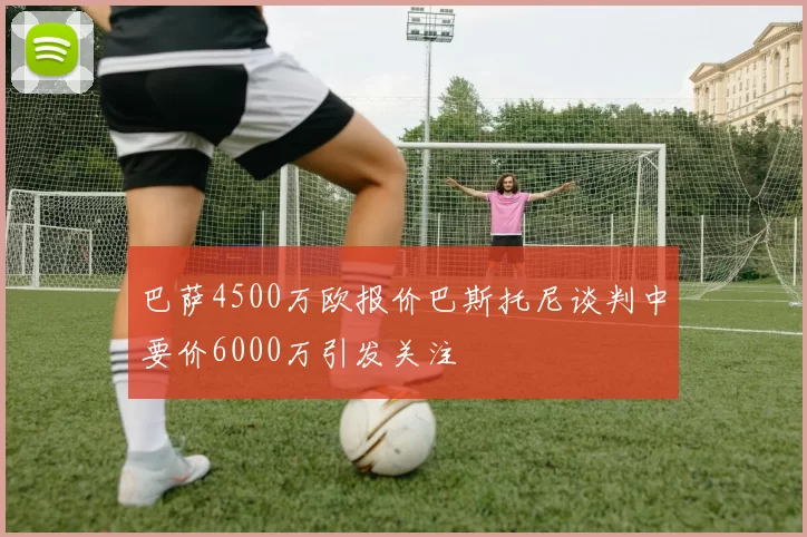 巴萨4500万欧报价巴斯托尼谈判中要价6000万引发关注