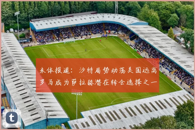 米体报道：沙特局势动荡美国远离罗马成为萨拉赫潜在转会选择之一