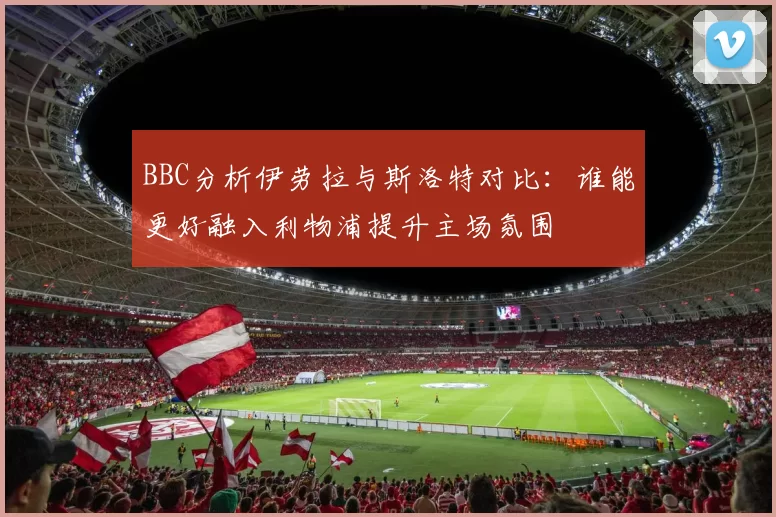 BBC分析伊劳拉与斯洛特对比：谁能更好融入利物浦提升主场氛围