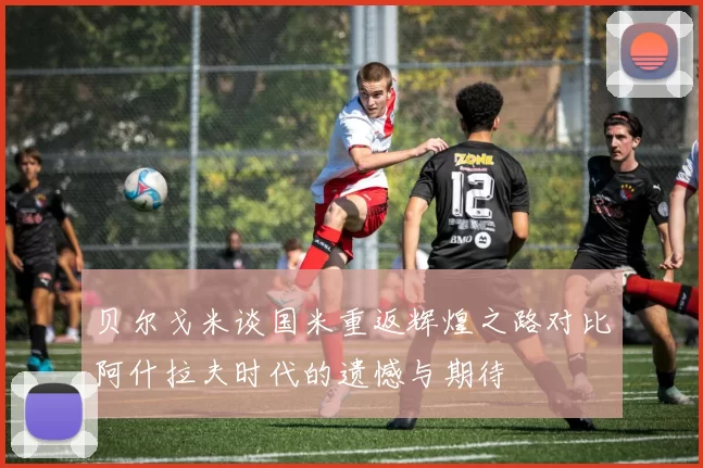 贝尔戈米谈国米重返辉煌之路对比阿什拉夫时代的遗憾与期待